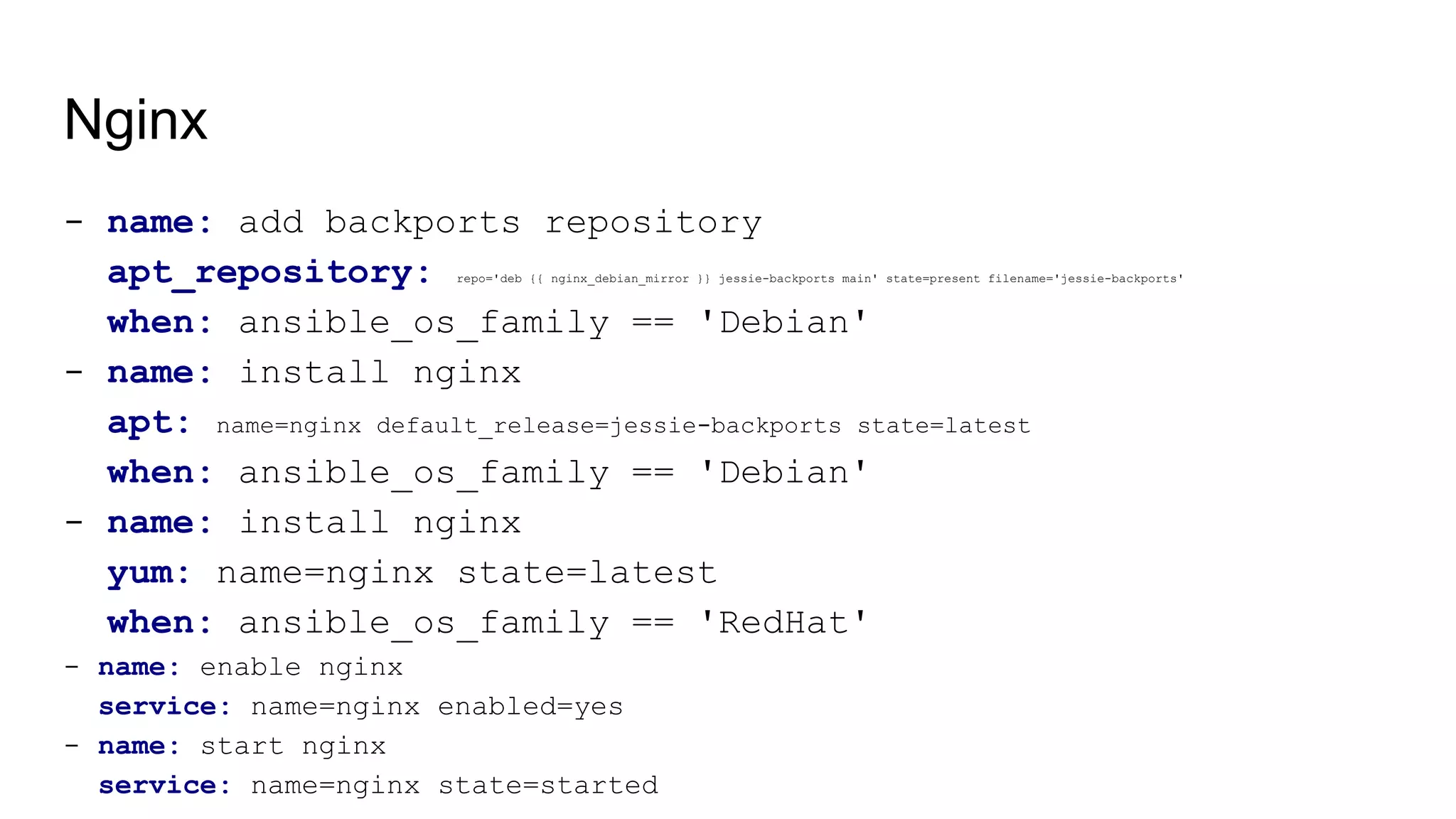 Nginx
- name: add backports repository
apt_repository: repo='deb {{ nginx_debian_mirror }} jessie-backports main' state=present filename='jessie-backports'
when: ansible_os_family == 'Debian'
- name: install nginx
apt: name=nginx default_release=jessie-backports state=latest
when: ansible_os_family == 'Debian'
- name: install nginx
yum: name=nginx state=latest
when: ansible_os_family == 'RedHat'
- name: enable nginx
service: name=nginx enabled=yes
- name: start nginx
service: name=nginx state=started
 