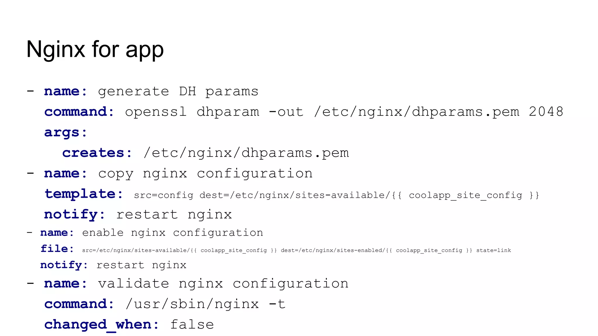 Nginx for app
- name: generate DH params
command: openssl dhparam -out /etc/nginx/dhparams.pem 2048
args:
creates: /etc/nginx/dhparams.pem
- name: copy nginx configuration
template: src=config dest=/etc/nginx/sites-available/{{ coolapp_site_config }}
notify: restart nginx
- name: enable nginx configuration
file: src=/etc/nginx/sites-available/{{ coolapp_site_config }} dest=/etc/nginx/sites-enabled/{{ coolapp_site_config }} state=link
notify: restart nginx
- name: validate nginx configuration
command: /usr/sbin/nginx -t
changed_when: false
 