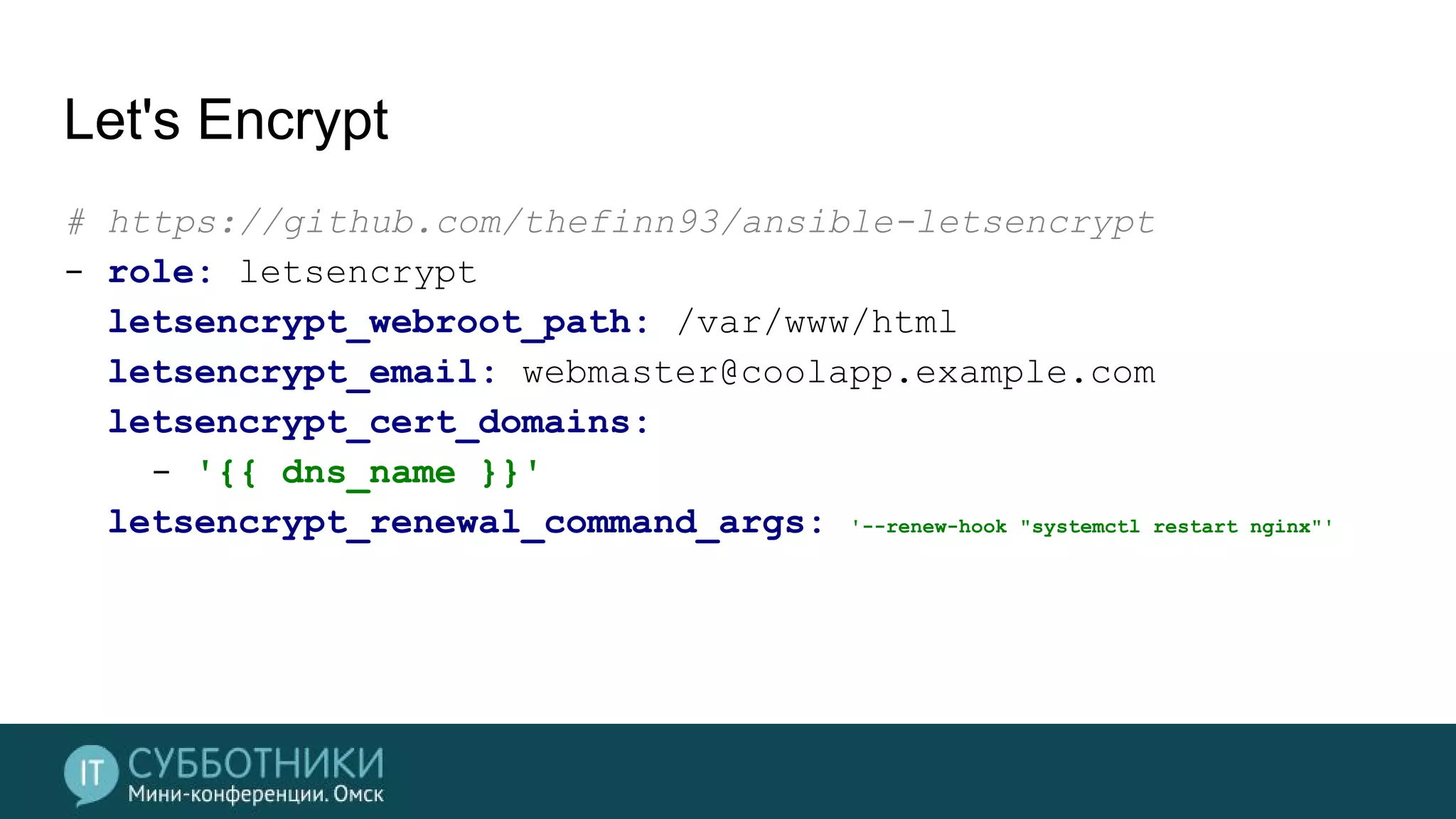 Let's Encrypt
# https://github.com/thefinn93/ansible-letsencrypt
- role: letsencrypt
letsencrypt_webroot_path: /var/www/html
letsencrypt_email: webmaster@coolapp.example.com
letsencrypt_cert_domains:
- '{{ dns_name }}'
letsencrypt_renewal_command_args: '--renew-hook "systemctl restart nginx"'
 