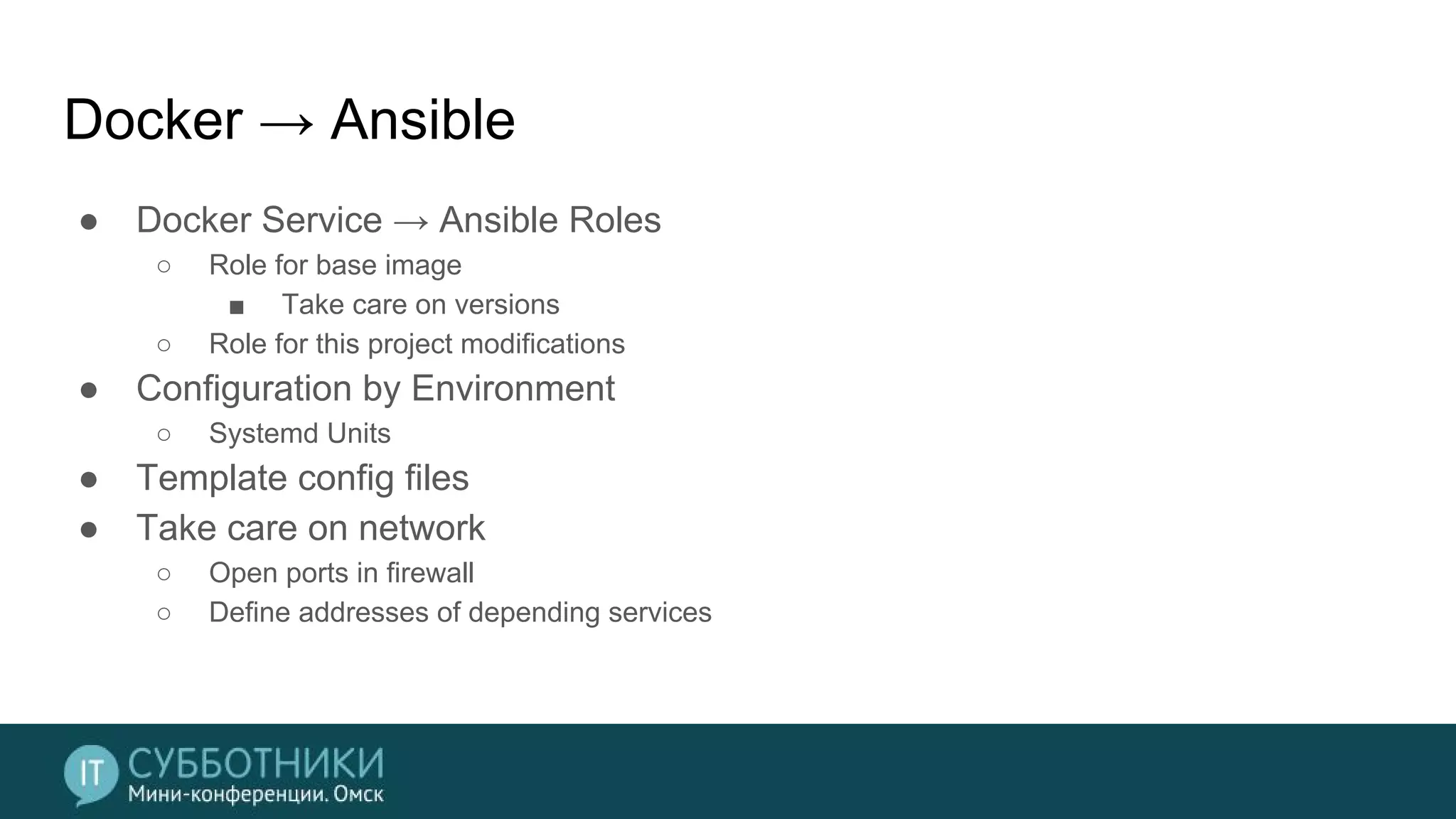 Docker → Ansible
● Docker Service → Ansible Roles
○ Role for base image
■ Take care on versions
○ Role for this project modifications
● Configuration by Environment
○ Systemd Units
● Template config files
● Take care on network
○ Open ports in firewall
○ Define addresses of depending services
 