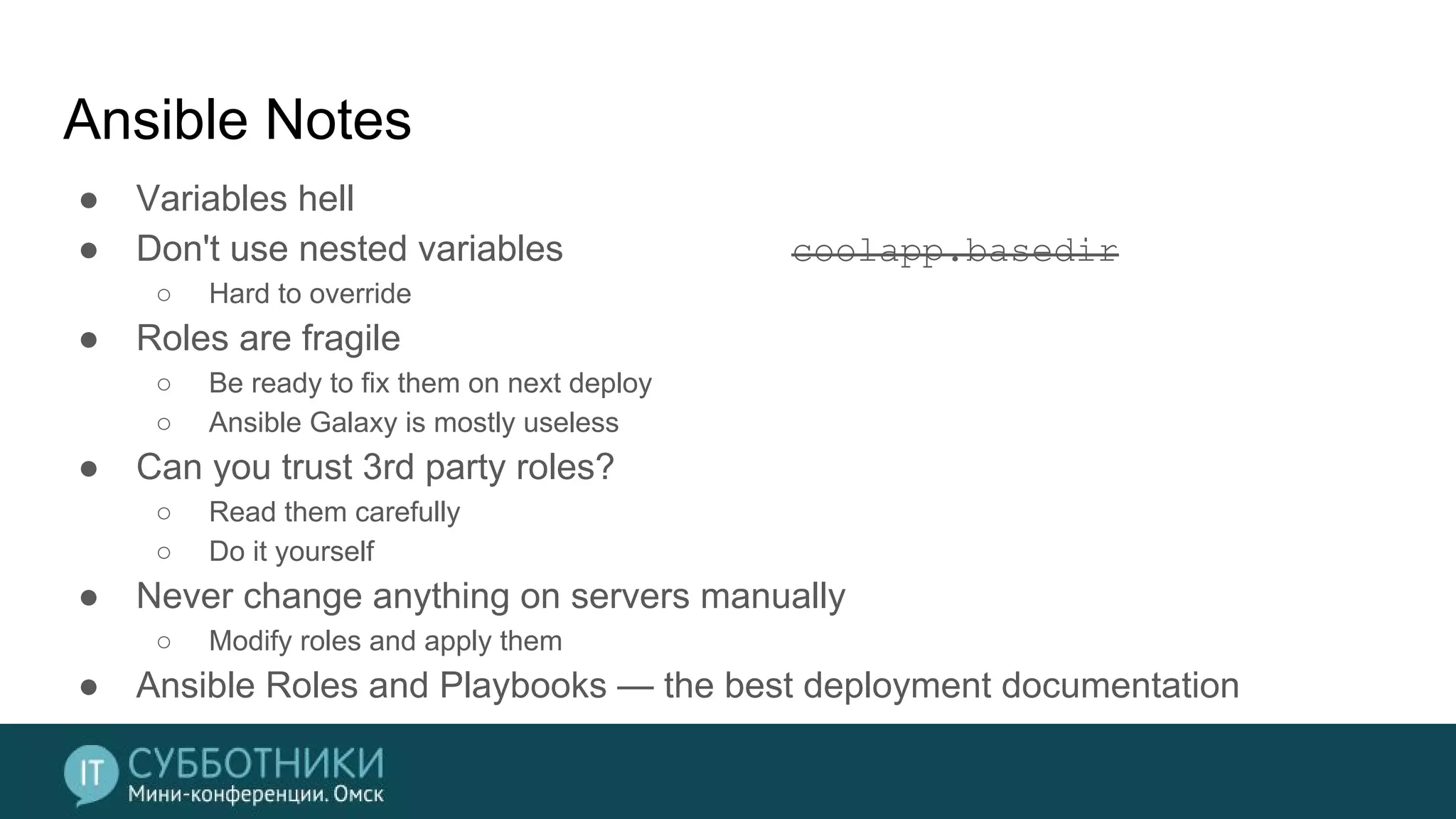 Ansible Notes
● Variables hell
● Don't use nested variables coolapp.basedir
○ Hard to override
● Roles are fragile
○ Be ready to fix them on next deploy
○ Ansible Galaxy is mostly useless
● Can you trust 3rd party roles?
○ Read them carefully
○ Do it yourself
● Never change anything on servers manually
○ Modify roles and apply them
● Ansible Roles and Playbooks — the best deployment documentation
 