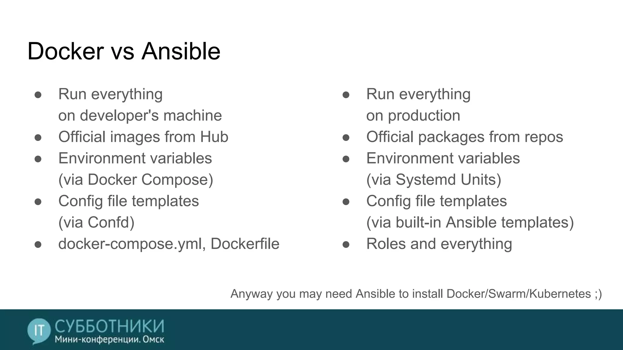 Docker vs Ansible
● Run everything
on developer's machine
● Official images from Hub
● Environment variables
(via Docker Compose)
● Config file templates
(via Confd)
● docker-compose.yml, Dockerfile
● Run everything
on production
● Official packages from repos
● Environment variables
(via Systemd Units)
● Config file templates
(via built-in Ansible templates)
● Roles and everything
Anyway you may need Ansible to install Docker/Swarm/Kubernetes ;)
 