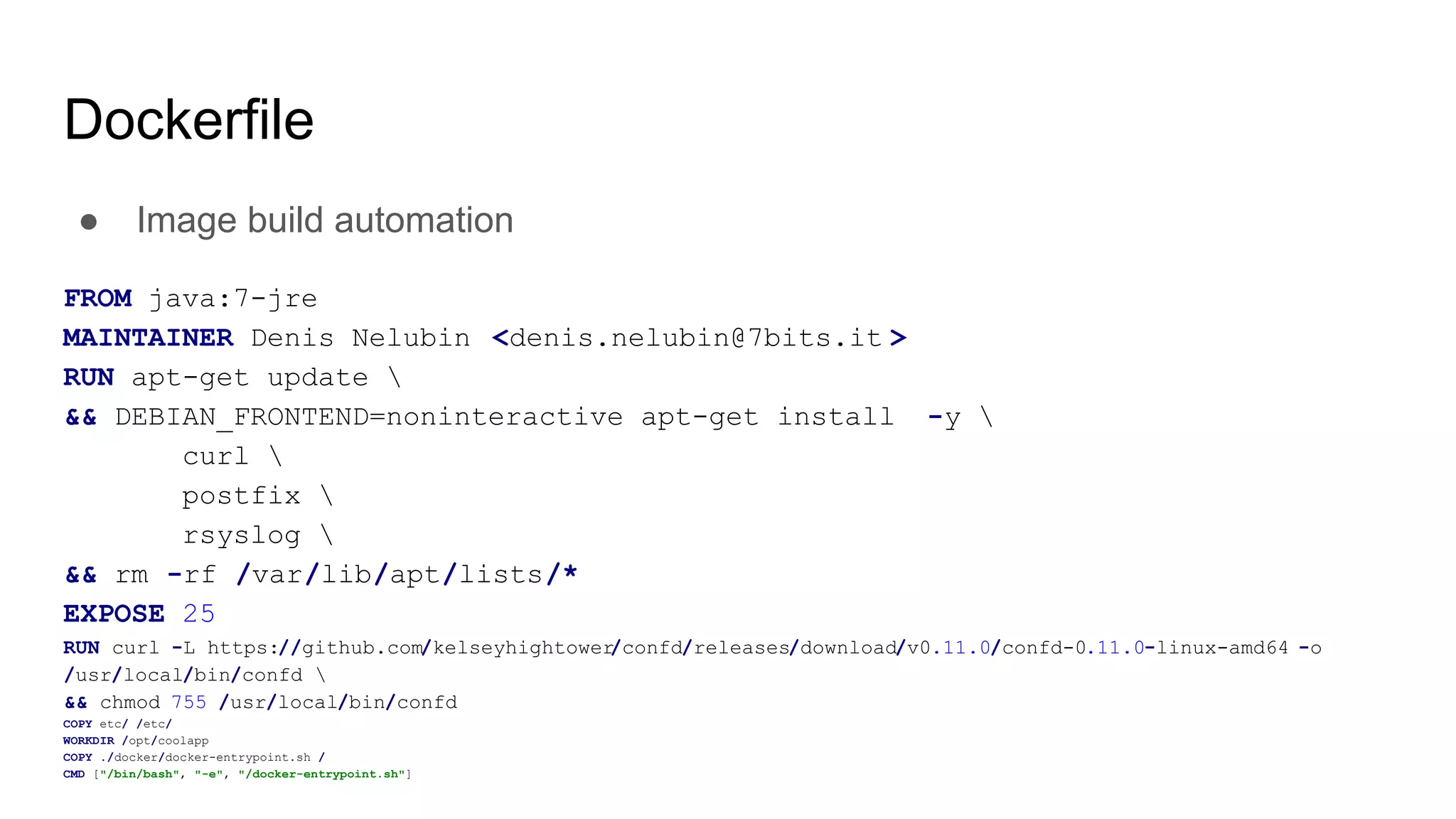 Dockerfile
● Image build automation
FROM java:7-jre
MAINTAINER Denis Nelubin <denis.nelubin@7bits.it >
RUN apt-get update 
&& DEBIAN_FRONTEND=noninteractive apt-get install -y 
curl 
postfix 
rsyslog 
&& rm -rf /var/lib/apt/lists/*
EXPOSE 25
RUN curl -L https://github.com/kelseyhightower/confd/releases/download/v0.11.0/confd-0.11.0-linux-amd64 -o
/usr/local/bin/confd 
&& chmod 755 /usr/local/bin/confd
COPY etc/ /etc/
WORKDIR /opt/coolapp
COPY ./docker/docker-entrypoint.sh /
CMD ["/bin/bash", "-e", "/docker-entrypoint.sh"]
 