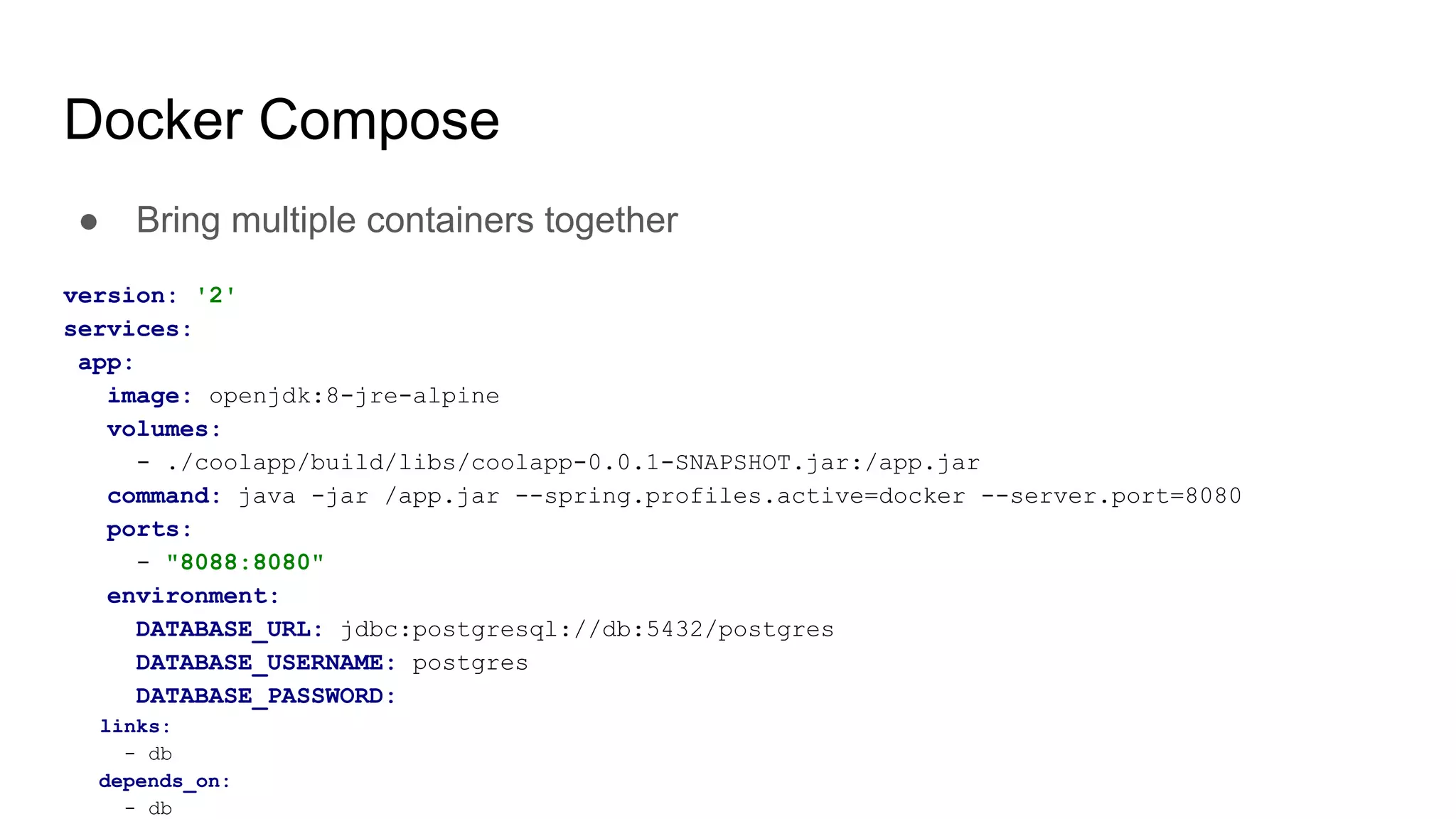 Docker Compose
● Bring multiple containers together
version: '2'
services:
app:
image: openjdk:8-jre-alpine
volumes:
- ./coolapp/build/libs/coolapp-0.0.1-SNAPSHOT.jar:/app.jar
command: java -jar /app.jar --spring.profiles.active=docker --server.port=8080
ports:
- "8088:8080"
environment:
DATABASE_URL: jdbc:postgresql://db:5432/postgres
DATABASE_USERNAME: postgres
DATABASE_PASSWORD:
links:
- db
depends_on:
- db
 
