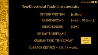 Non-Directional Trade Characteristics
RANGE-BOUND [within 95% c.i.]
INDEX-LINKED [SPX]
25-DAY TIMEFRAME
GUARANTEED TIME DECAY
OPTION WRITING [selling]
AVERAGE RETURN ~ 8% / 3 weeks
What
does this
mean?
 