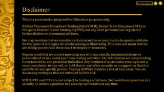 This is a presentation prepared for Education purposes only.
Neither Vancouver Disciplined Trading Hub (VDTH), Round Table Educators (RTE) or
Prosperis Passive Income Strategies (PPIS) nor any of its personnel are registered
broker-dealers or investment advisors.
We may mention that we consider certain securities or positions to be good candidates
for the types of strategies we are discussing or illustrating. This does not mean that we
are telling you to trade these exact strategies or securities.
Keep in mind that we are not providing you with any specific recommendations or
personalized advice about your own trading activities. The information we are providing
is not tailored to any particular individual. Any mention of a particular security is not a
recommendation to buy, sell, or hold that or any other security, or a suggestion that it is
suitable for any specific person. Trading ALWAYS involves a risk of loss, even if we are
discussing strategies that are intended to limit risk.
VDTH, RTE and PPIS are not subject to trading restrictions. We could have a position in a
security or initiate a position in a security we mention at any time.
Disclaimer
 