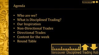 Agenda
• Who are we?
• What is Disciplined Trading?
• Our Inspiration
• Non-Directional Trades
• Directional Trades
• Content for the week
• Round Table
 