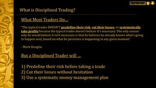 What is Disciplined Trading?
“The typical trader DOESN’T predefine their risk, cut their losses, or systematically
take profits because the typical trader doesn’t believe it’s necessary. The only reason
why he would believe it isn’t necessary is that he believes he already knows what’s going
to happen next, based on what he perceives is happening in any given moment.”
- Mark Douglas
But a Disciplined Trader will …
1) Predefine their risk before taking a trade
2) Cut their losses without hesitation
3) Use a systematic money management plan
What Most Traders Do…
 