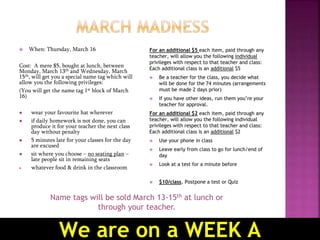  When: Thursday, March 16
Cost: A mere $5, bought at lunch, between
Monday, March 13th and Wednesday, March
15th, will get you a special name tag which will
allow you the following privileges:
(You will get the name tag 1st block of March
16)
 wear your favourite hat wherever
 if daily homework is not done, you can
produce it for your teacher the next class
day without penalty
 5 minutes late for your classes for the day
are excused
 sit where you choose – no seating plan –
late people sit in remaining seats
 whatever food & drink in the classroom
For an additional $5 each item, paid through any
teacher, will allow you the following individual
privileges with respect to that teacher and class:
Each additional class is an additional $5
 Be a teacher for the class, you decide what
will be done for the 74 minutes (arrangements
must be made 2 days prior)
 If you have other ideas, run them you’re your
teacher for approval.
For an additional $2 each item, paid through any
teacher, will allow you the following individual
privileges with respect to that teacher and class:
Each additional class is an additional $2
 Use your phone in class
 Leave early from class to go for lunch/end of
day
 Look at a test for a minute before
 $10/class, Postpone a test or Quiz
Name tags will be sold March 13-15th at lunch or
through your teacher.
We are on a WEEK A
 
