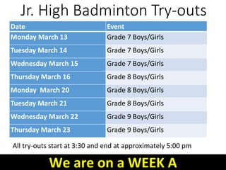 Jr. High Badminton Try-outs
All try-outs start at 3:30 and end at approximately 5:00 pm
Date Event
Monday March 13 Grade 7 Boys/Girls
Tuesday March 14 Grade 7 Boys/Girls
Wednesday March 15 Grade 7 Boys/Girls
Thursday March 16 Grade 8 Boys/Girls
Monday March 20 Grade 8 Boys/Girls
Tuesday March 21 Grade 8 Boys/Girls
Wednesday March 22 Grade 9 Boys/Girls
Thursday March 23 Grade 9 Boys/Girls
We are on a WEEK A
 