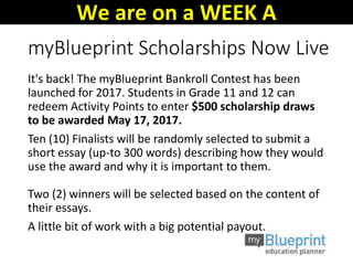 myBlueprint Scholarships Now Live
It's back! The myBlueprint Bankroll Contest has been
launched for 2017. Students in Grade 11 and 12 can
redeem Activity Points to enter $500 scholarship draws
to be awarded May 17, 2017.
Ten (10) Finalists will be randomly selected to submit a
short essay (up-to 300 words) describing how they would
use the award and why it is important to them.
Two (2) winners will be selected based on the content of
their essays.
A little bit of work with a big potential payout.
We are on a WEEK A
 