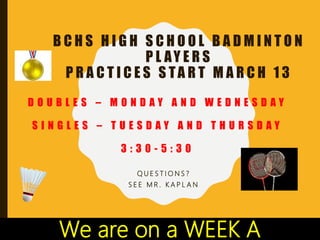 B C H S H I G H S C H O O L B A D M I N T O N
P L AY E R S
P R A C T I C E S S TA R T M A R C H 1 3
Q U E S T I O N S ?
S E E M R . K A P L A N
D O U B L E S – M O N D A Y A N D W E D N E S D A Y
S I N G L E S – T U E S D A Y A N D T H U R S D A Y
3 : 3 0 - 5 : 3 0
We are on a WEEK A
 