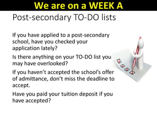 Post-secondary TO-DO lists
If you have applied to a post-secondary
school, have you checked your
application lately?
Is there anything on your TO-DO list you
may have overlooked?
If you haven’t accepted the school’s offer
of admittance, don’t miss the deadline to
accept.
Have you paid your tuition deposit if you
have accepted?
We are on a WEEK A
 