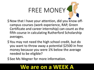 FREE MONEY
$Now that I have your attention, did you know off-
campus courses (work experience, RAP, Green
Certificate and career internship) can count as the
fifth course in calculating Rutherford Scholarship
averages.
$You may not need the high school credit, but do
you want to throw away a potential $2500 in free
money because you were 1% below the average
needed to be eligible?
$See Ms Wegner for more information.
We are on a WEEK A
 