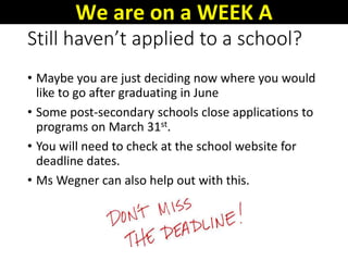 Still haven’t applied to a school?
• Maybe you are just deciding now where you would
like to go after graduating in June
• Some post-secondary schools close applications to
programs on March 31st.
• You will need to check at the school website for
deadline dates.
• Ms Wegner can also help out with this.
We are on a WEEK A
 