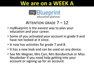 ATTENTION GRADE 7 – 12
• myBlueprint is the easiest way to plan your
education and your career.
• Some of you activated your account in grade 9 and
have not looked at it since.
• It now has activities for grade 7 and 8.
• It has a new look and can be used on any device.
• See Ms Wegner, Mrs Carr, Mrs Bondarchuk or Miss
Neudecker if you need help getting into your
account or signing up for an account.
We are on a WEEK A
 