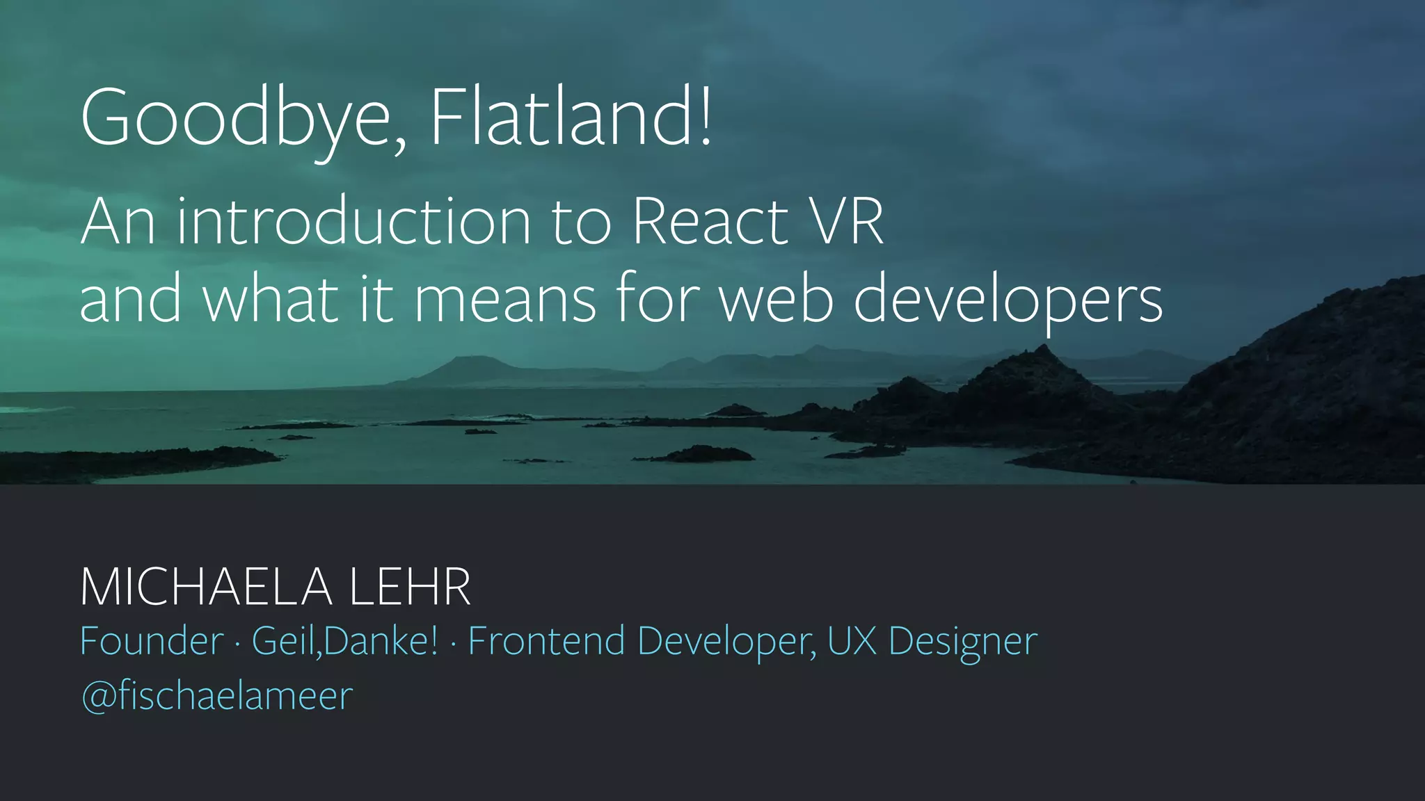 geildanke.com @ﬁschaelameer MICHAELA LEHR Founder · Geil,Danke! · Frontend Developer, UX Designer @ﬁschaelameer Goodbye, Flatland! An introduction to React VR and what it means for web developers 