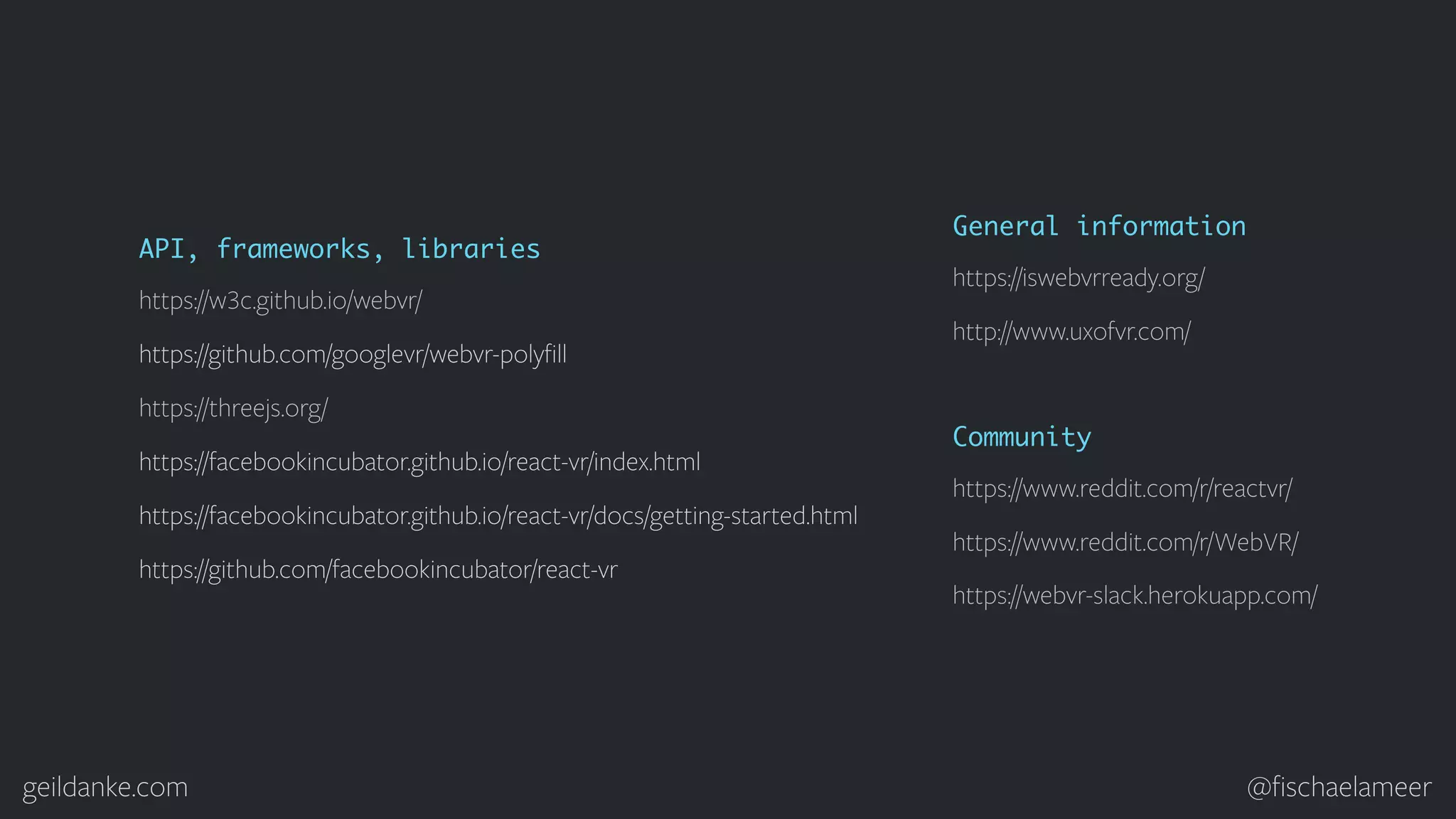 geildanke.com @ﬁschaelameer http://www.uxofvr.com/ https://iswebvrready.org/ General information https://webvr-slack.herokuapp.com/ https://www.reddit.com/r/reactvr/ Community https://www.reddit.com/r/WebVR/ https://w3c.github.io/webvr/ https://github.com/googlevr/webvr-polyﬁll https://threejs.org/ API, frameworks, libraries https://facebookincubator.github.io/react-vr/index.html https://facebookincubator.github.io/react-vr/docs/getting-started.html https://github.com/facebookincubator/react-vr 