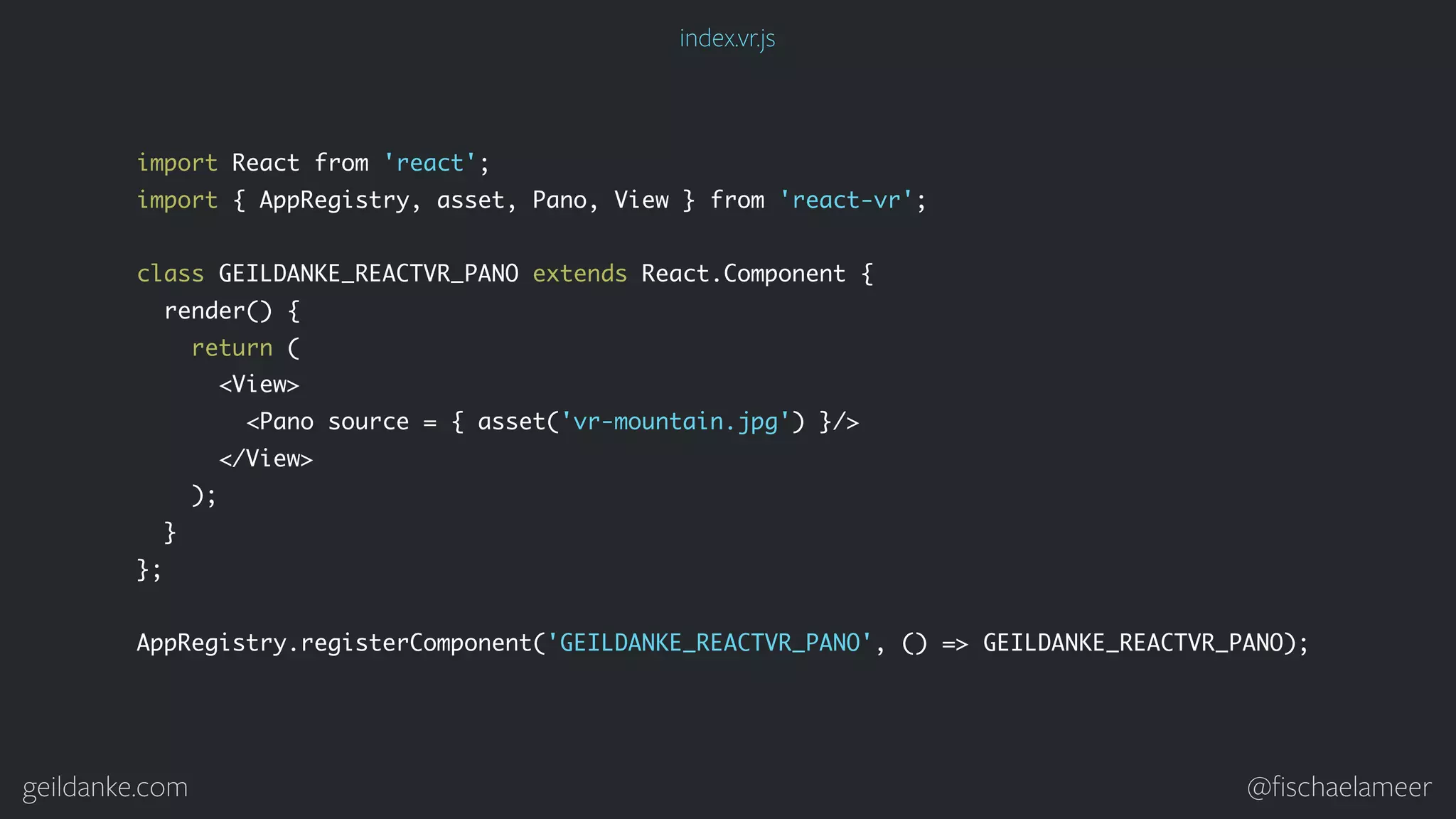 geildanke.com @ﬁschaelameer import React from 'react'; import { AppRegistry, asset, Pano, View } from 'react-vr'; class GEILDANKE_REACTVR_PANO extends React.Component { render() { return ( <View> <Pano source = { asset('vr-mountain.jpg') }/> </View> ); } }; AppRegistry.registerComponent('GEILDANKE_REACTVR_PANO', () => GEILDANKE_REACTVR_PANO); index.vr.js 