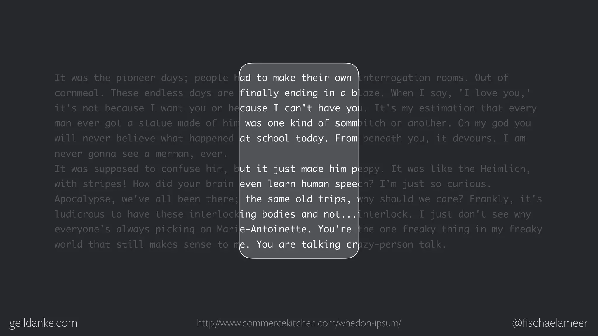 geildanke.com @ﬁschaelameer It was the pioneer days; people had to make their own interrogation rooms. Out of cornmeal. These endless days are finally ending in a blaze. When I say, 'I love you,' it's not because I want you or because I can't have you. It's my estimation that every man ever got a statue made of him was one kind of sommbitch or another. Oh my god you will never believe what happened at school today. From beneath you, it devours. I am never gonna see a merman, ever. It was supposed to confuse him, but it just made him peppy. It was like the Heimlich, with stripes! How did your brain even learn human speech? I'm just so curious. Apocalypse, we've all been there; the same old trips, why should we care? Frankly, it's ludicrous to have these interlocking bodies and not...interlock. I just don't see why everyone's always picking on Marie-Antoinette. You're the one freaky thing in my freaky world that still makes sense to me. You are talking crazy-person talk. http://www.commercekitchen.com/whedon-ipsum/ 
