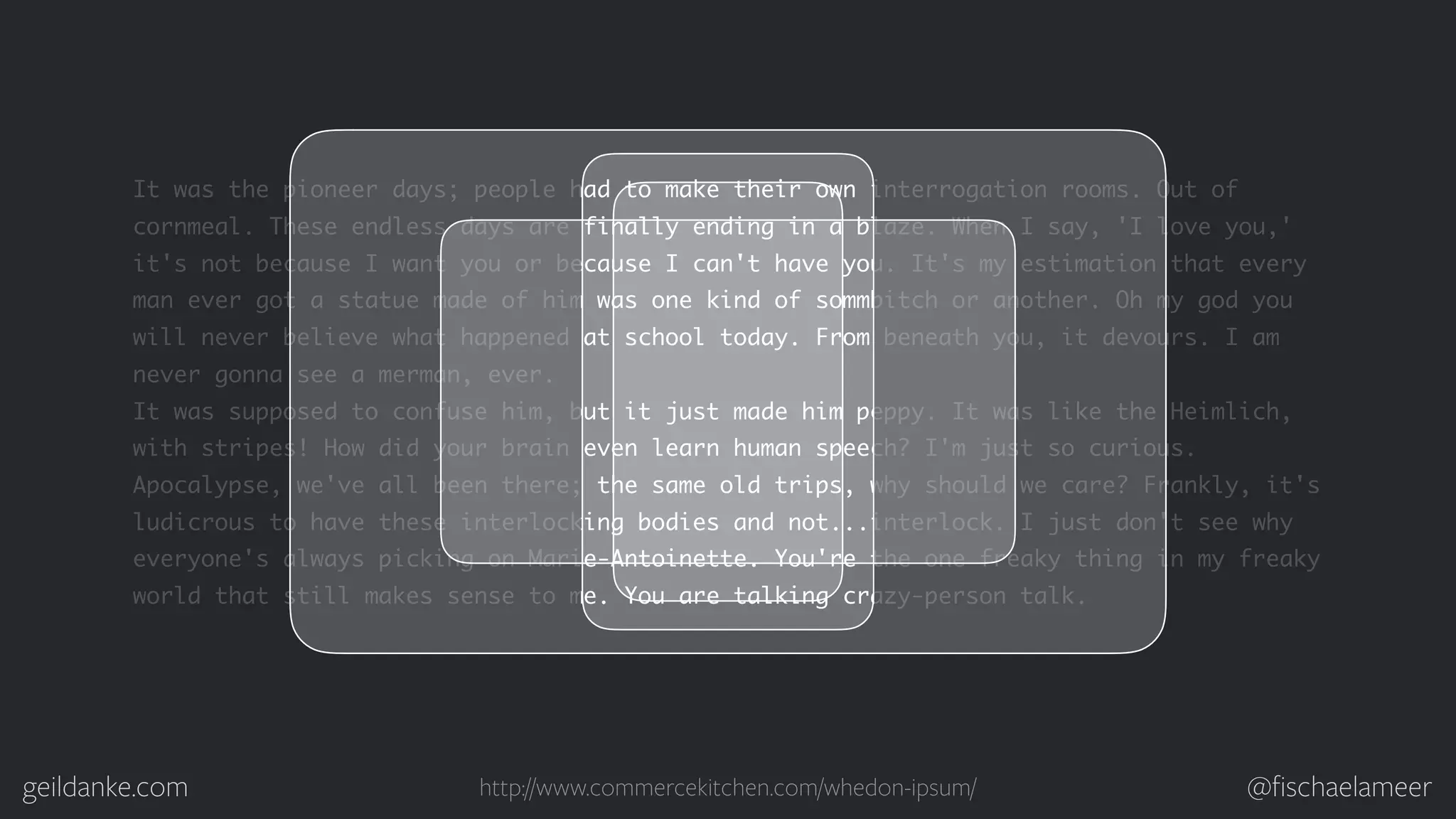 geildanke.com @ﬁschaelameer It was the pioneer days; people had to make their own interrogation rooms. Out of cornmeal. These endless days are finally ending in a blaze. When I say, 'I love you,' it's not because I want you or because I can't have you. It's my estimation that every man ever got a statue made of him was one kind of sommbitch or another. Oh my god you will never believe what happened at school today. From beneath you, it devours. I am never gonna see a merman, ever. It was supposed to confuse him, but it just made him peppy. It was like the Heimlich, with stripes! How did your brain even learn human speech? I'm just so curious. Apocalypse, we've all been there; the same old trips, why should we care? Frankly, it's ludicrous to have these interlocking bodies and not...interlock. I just don't see why everyone's always picking on Marie-Antoinette. You're the one freaky thing in my freaky world that still makes sense to me. You are talking crazy-person talk. http://www.commercekitchen.com/whedon-ipsum/ 