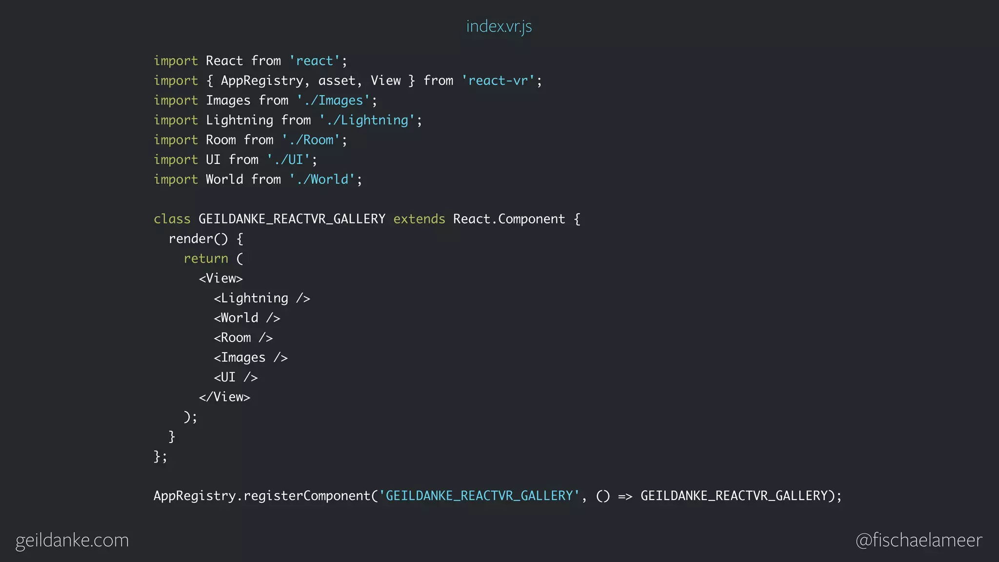 geildanke.com @ﬁschaelameer import React from 'react'; import { AppRegistry, asset, View } from 'react-vr'; import Images from './Images'; import Lightning from './Lightning'; import Room from './Room'; import UI from './UI'; import World from './World'; class GEILDANKE_REACTVR_GALLERY extends React.Component { render() { return ( <View> <Lightning /> <World /> <Room /> <Images /> <UI /> </View> ); } }; AppRegistry.registerComponent('GEILDANKE_REACTVR_GALLERY', () => GEILDANKE_REACTVR_GALLERY); index.vr.js 