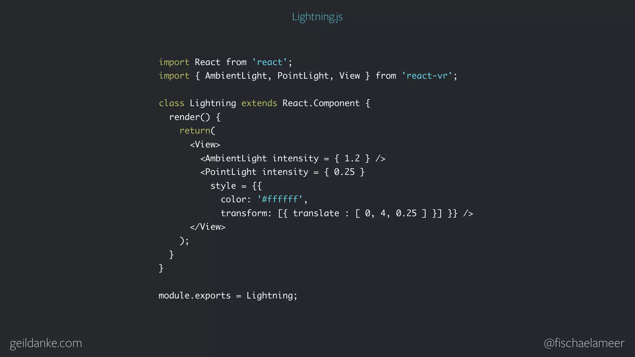 geildanke.com @ﬁschaelameer import React from 'react'; import { AmbientLight, PointLight, View } from 'react-vr'; class Lightning extends React.Component { render() { return( <View> <AmbientLight intensity = { 1.2 } /> <PointLight intensity = { 0.25 } style = {{ color: '#ffffff', transform: [{ translate : [ 0, 4, 0.25 ] }] }} /> </View> ); } } module.exports = Lightning; Lightning.js 