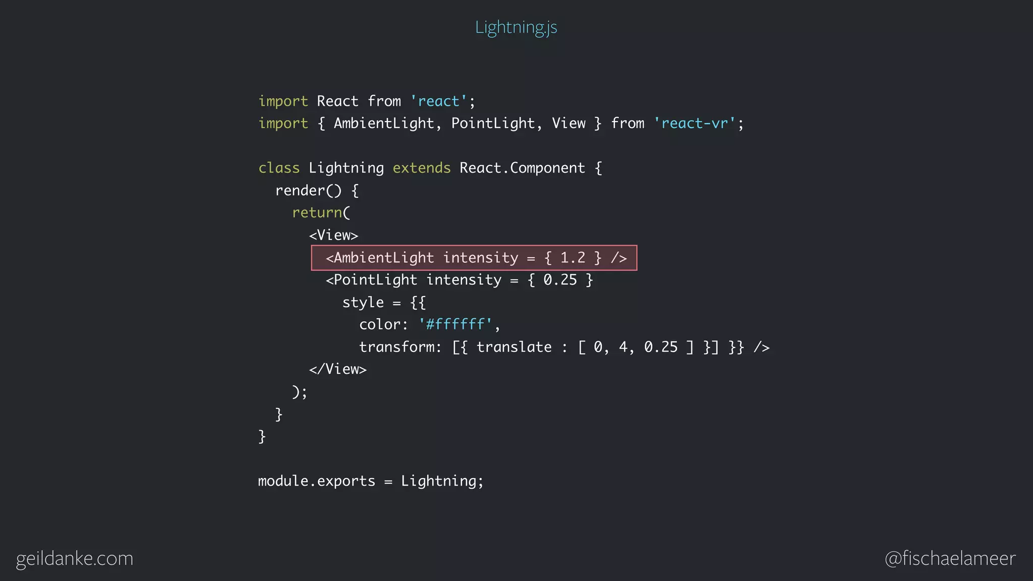 geildanke.com @ﬁschaelameer import React from 'react'; import { AmbientLight, PointLight, View } from 'react-vr'; class Lightning extends React.Component { render() { return( <View> <AmbientLight intensity = { 1.2 } /> <PointLight intensity = { 0.25 } style = {{ color: '#ffffff', transform: [{ translate : [ 0, 4, 0.25 ] }] }} /> </View> ); } } module.exports = Lightning; Lightning.js 
