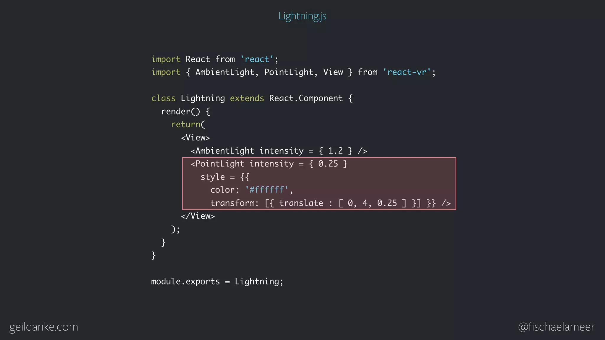 geildanke.com @ﬁschaelameer import React from 'react'; import { AmbientLight, PointLight, View } from 'react-vr'; class Lightning extends React.Component { render() { return( <View> <AmbientLight intensity = { 1.2 } /> <PointLight intensity = { 0.25 } style = {{ color: '#ffffff', transform: [{ translate : [ 0, 4, 0.25 ] }] }} /> </View> ); } } module.exports = Lightning; Lightning.js 