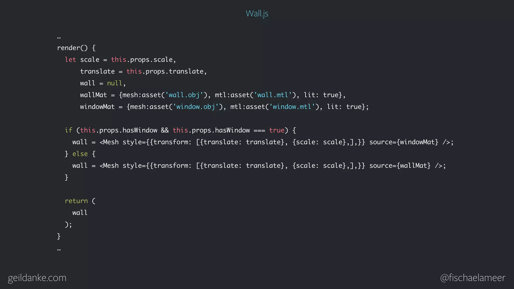 geildanke.com @ﬁschaelameer … render() { let scale = this.props.scale, translate = this.props.translate, wall = null, wallMat = {mesh:asset('wall.obj'), mtl:asset('wall.mtl'), lit: true}, windowMat = {mesh:asset('window.obj'), mtl:asset('window.mtl'), lit: true}; if (this.props.hasWindow && this.props.hasWindow === true) { wall = <Mesh style={{transform: [{translate: translate}, {scale: scale},],}} source={windowMat} />; } else { wall = <Mesh style={{transform: [{translate: translate}, {scale: scale},],}} source={wallMat} />; } return ( wall ); } … Wall.js 