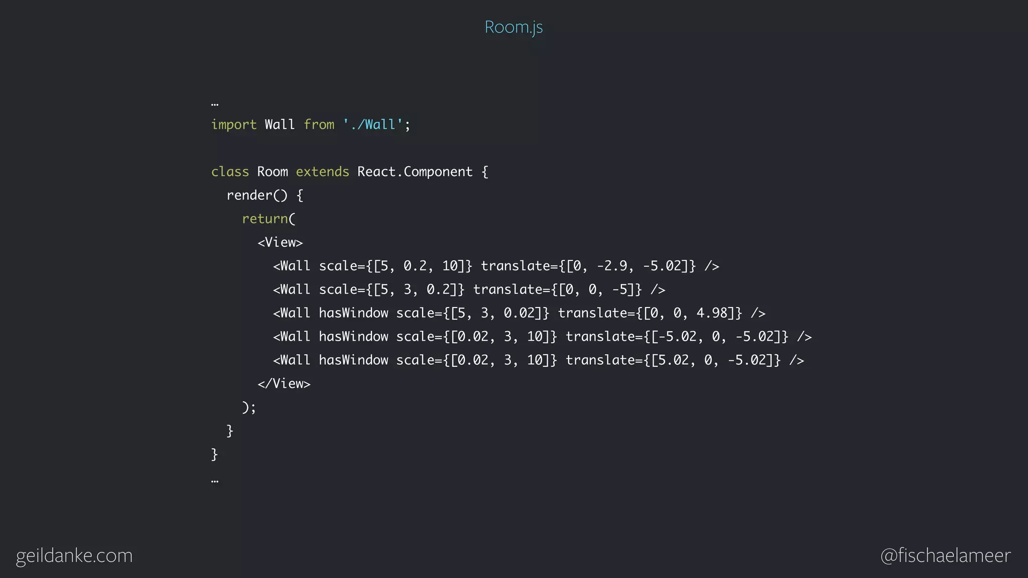 geildanke.com @ﬁschaelameer … import Wall from './Wall'; class Room extends React.Component { render() { return( <View> <Wall scale={[5, 0.2, 10]} translate={[0, -2.9, -5.02]} /> <Wall scale={[5, 3, 0.2]} translate={[0, 0, -5]} /> <Wall hasWindow scale={[5, 3, 0.02]} translate={[0, 0, 4.98]} /> <Wall hasWindow scale={[0.02, 3, 10]} translate={[-5.02, 0, -5.02]} /> <Wall hasWindow scale={[0.02, 3, 10]} translate={[5.02, 0, -5.02]} /> </View> ); } } … Room.js 