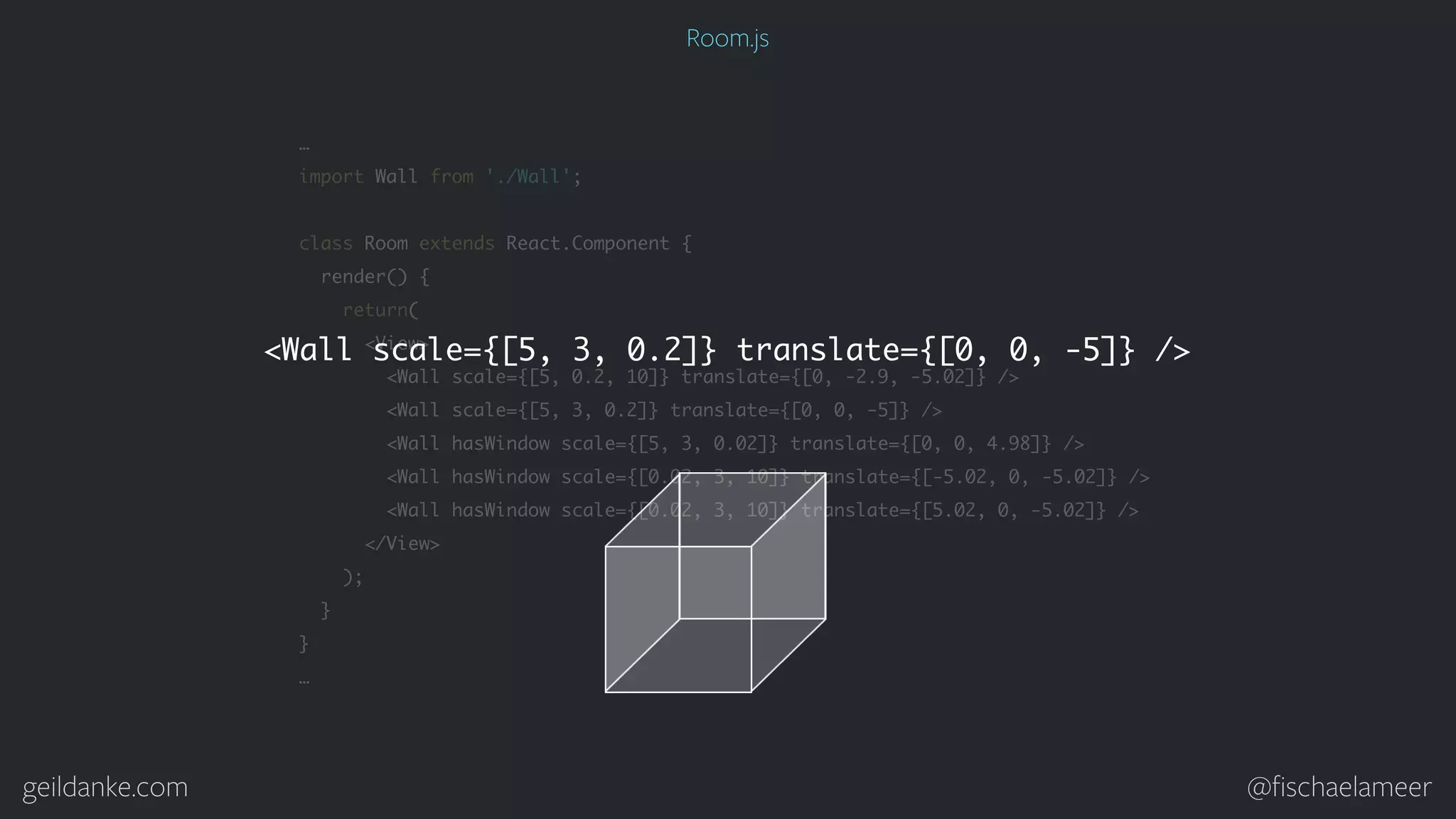 geildanke.com @ﬁschaelameer … import Wall from './Wall'; class Room extends React.Component { render() { return( <View> <Wall scale={[5, 0.2, 10]} translate={[0, -2.9, -5.02]} /> <Wall scale={[5, 3, 0.2]} translate={[0, 0, -5]} /> <Wall hasWindow scale={[5, 3, 0.02]} translate={[0, 0, 4.98]} /> <Wall hasWindow scale={[0.02, 3, 10]} translate={[-5.02, 0, -5.02]} /> <Wall hasWindow scale={[0.02, 3, 10]} translate={[5.02, 0, -5.02]} /> </View> ); } } … <Wall scale={[5, 3, 0.2]} translate={[0, 0, -5]} /> Room.js 