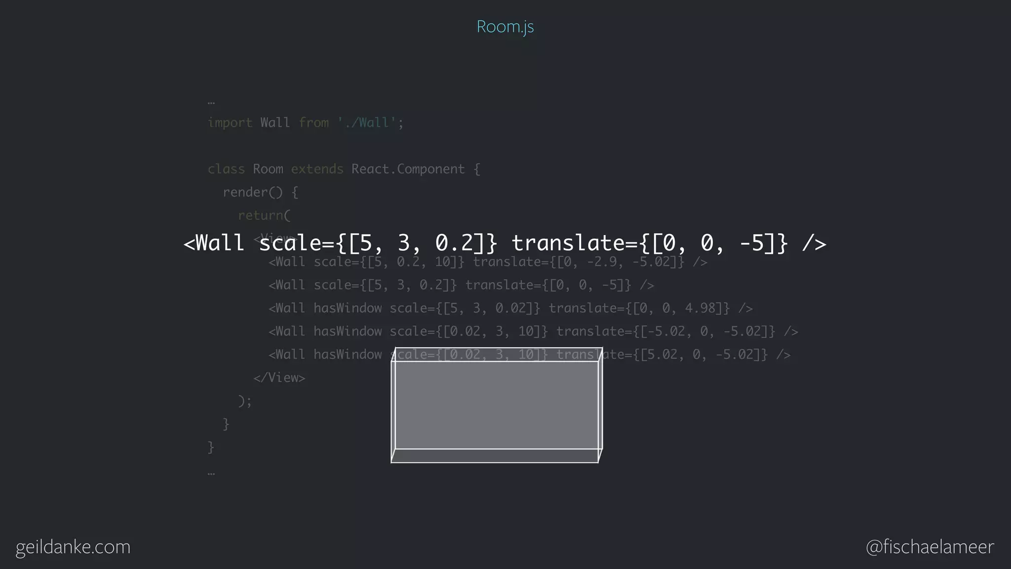 geildanke.com @ﬁschaelameer … import Wall from './Wall'; class Room extends React.Component { render() { return( <View> <Wall scale={[5, 0.2, 10]} translate={[0, -2.9, -5.02]} /> <Wall scale={[5, 3, 0.2]} translate={[0, 0, -5]} /> <Wall hasWindow scale={[5, 3, 0.02]} translate={[0, 0, 4.98]} /> <Wall hasWindow scale={[0.02, 3, 10]} translate={[-5.02, 0, -5.02]} /> <Wall hasWindow scale={[0.02, 3, 10]} translate={[5.02, 0, -5.02]} /> </View> ); } } … <Wall scale={[5, 3, 0.2]} translate={[0, 0, -5]} /> Room.js 