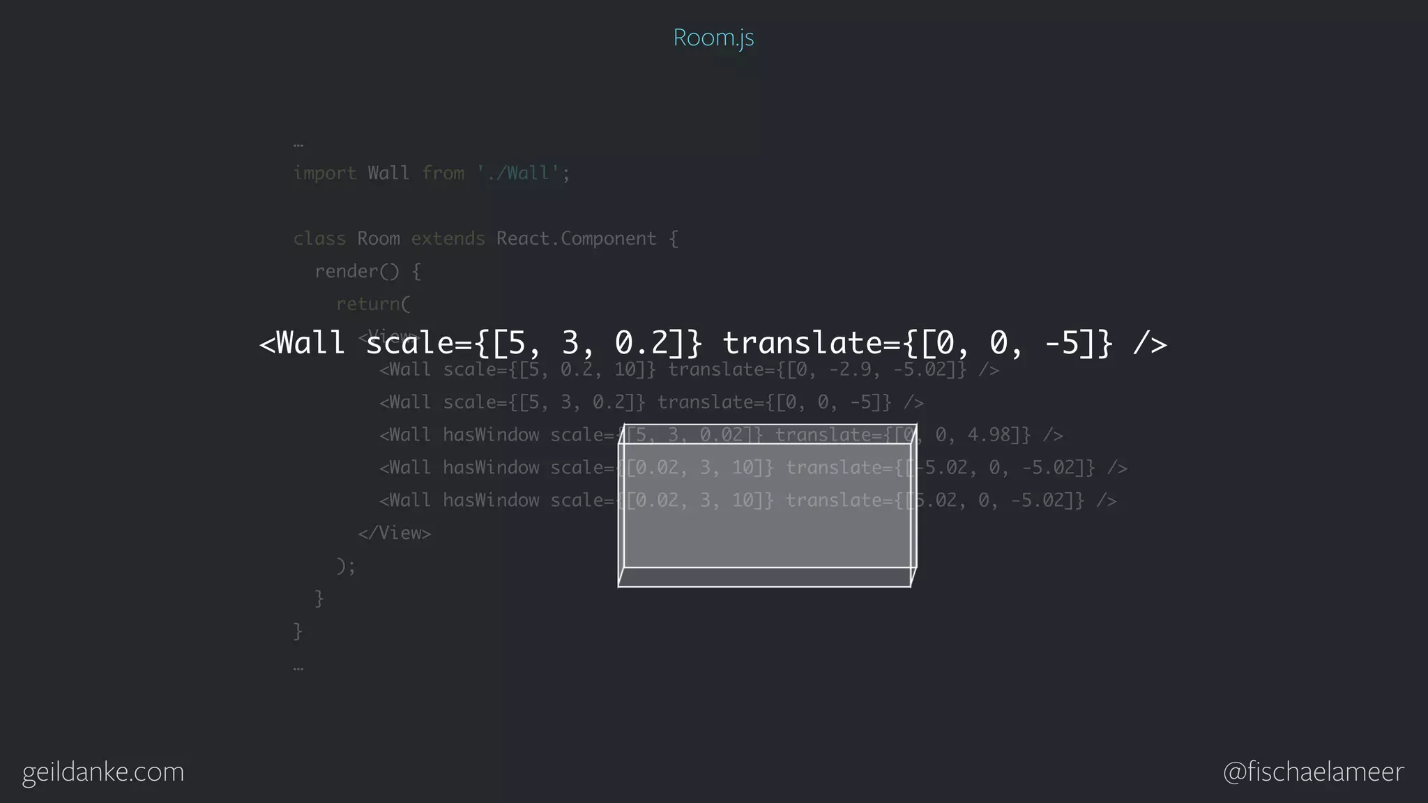 geildanke.com @ﬁschaelameer … import Wall from './Wall'; class Room extends React.Component { render() { return( <View> <Wall scale={[5, 0.2, 10]} translate={[0, -2.9, -5.02]} /> <Wall scale={[5, 3, 0.2]} translate={[0, 0, -5]} /> <Wall hasWindow scale={[5, 3, 0.02]} translate={[0, 0, 4.98]} /> <Wall hasWindow scale={[0.02, 3, 10]} translate={[-5.02, 0, -5.02]} /> <Wall hasWindow scale={[0.02, 3, 10]} translate={[5.02, 0, -5.02]} /> </View> ); } } … <Wall scale={[5, 3, 0.2]} translate={[0, 0, -5]} /> Room.js 