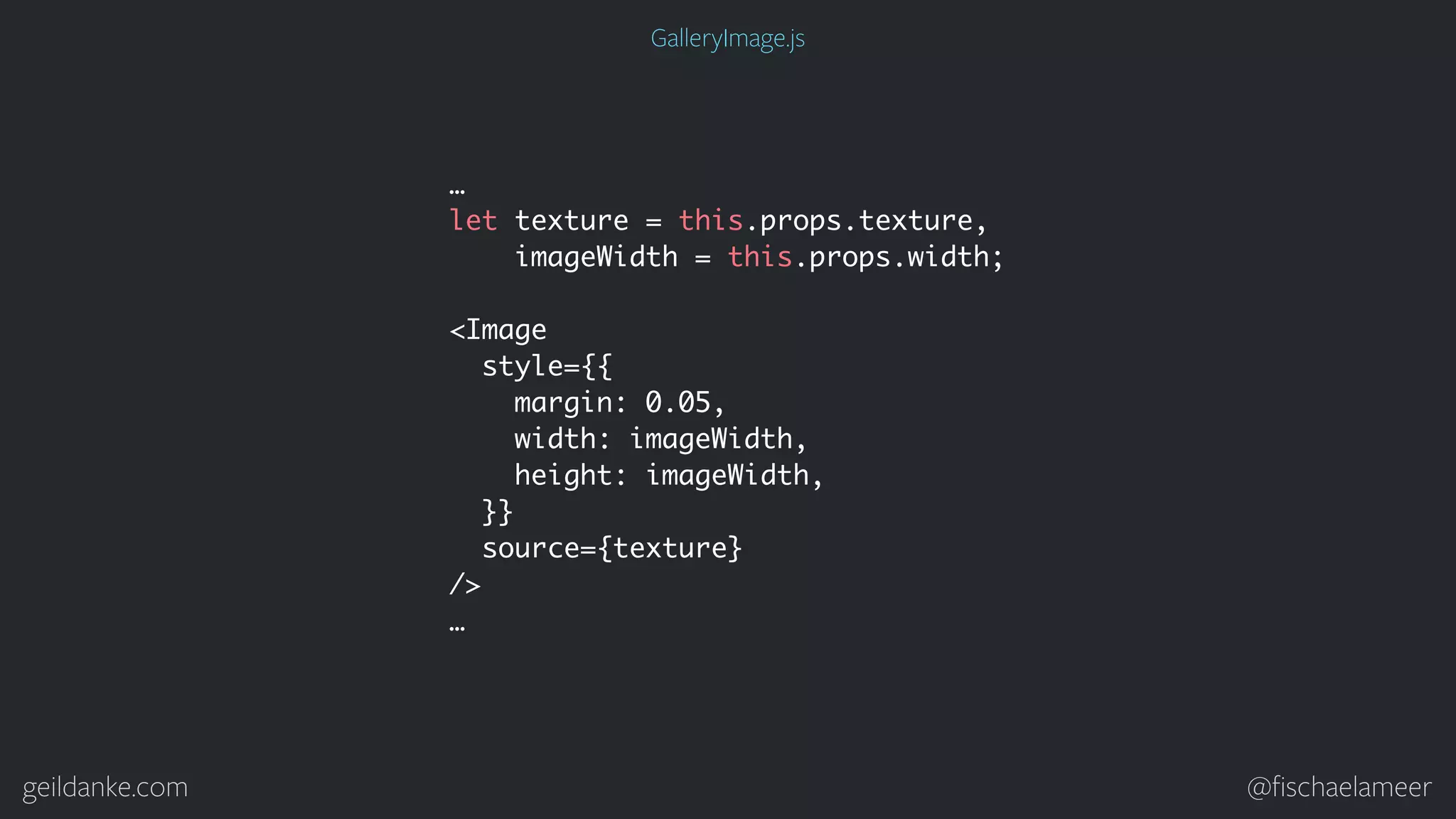 geildanke.com @ﬁschaelameer … let texture = this.props.texture, imageWidth = this.props.width; <Image style={{ margin: 0.05, width: imageWidth, height: imageWidth, }} source={texture} /> … GalleryImage.js 