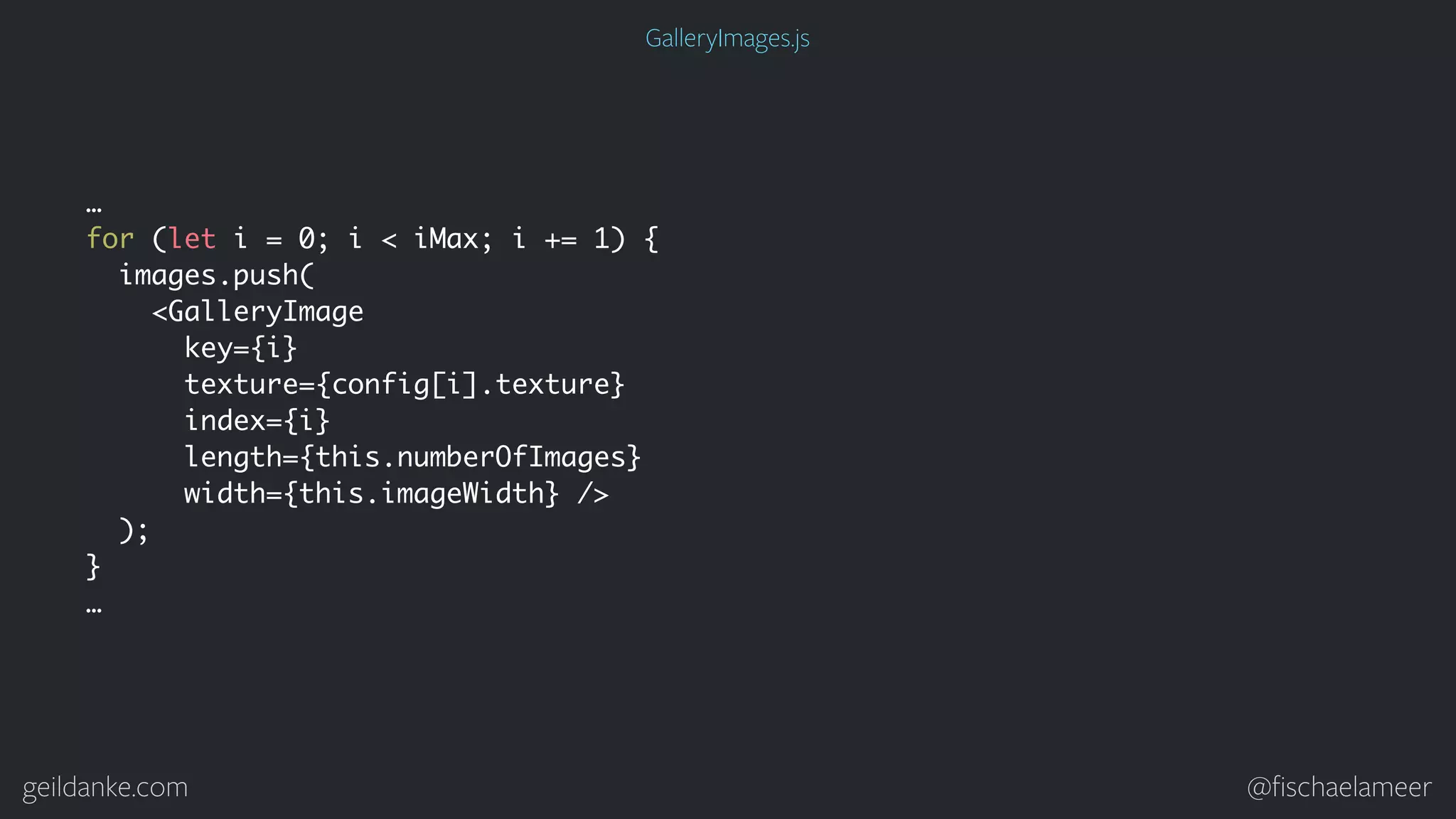 geildanke.com @ﬁschaelameer … for (let i = 0; i < iMax; i += 1) { images.push( <GalleryImage key={i} texture={config[i].texture} index={i} length={this.numberOfImages} width={this.imageWidth} /> ); } … GalleryImages.js 