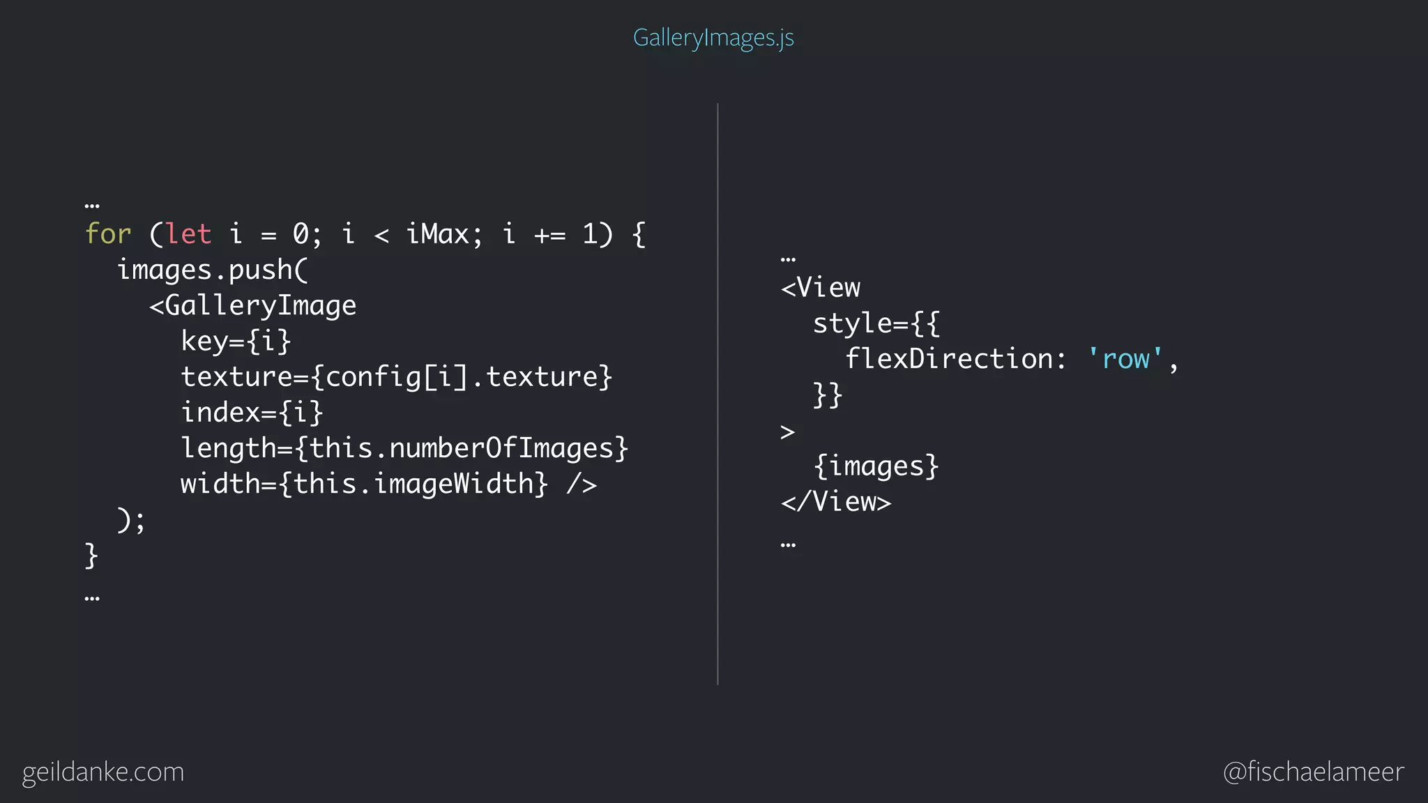 geildanke.com @ﬁschaelameer … for (let i = 0; i < iMax; i += 1) { images.push( <GalleryImage key={i} texture={config[i].texture} index={i} length={this.numberOfImages} width={this.imageWidth} /> ); } … … <View style={{ flexDirection: 'row', }} > {images} </View> … GalleryImages.js 