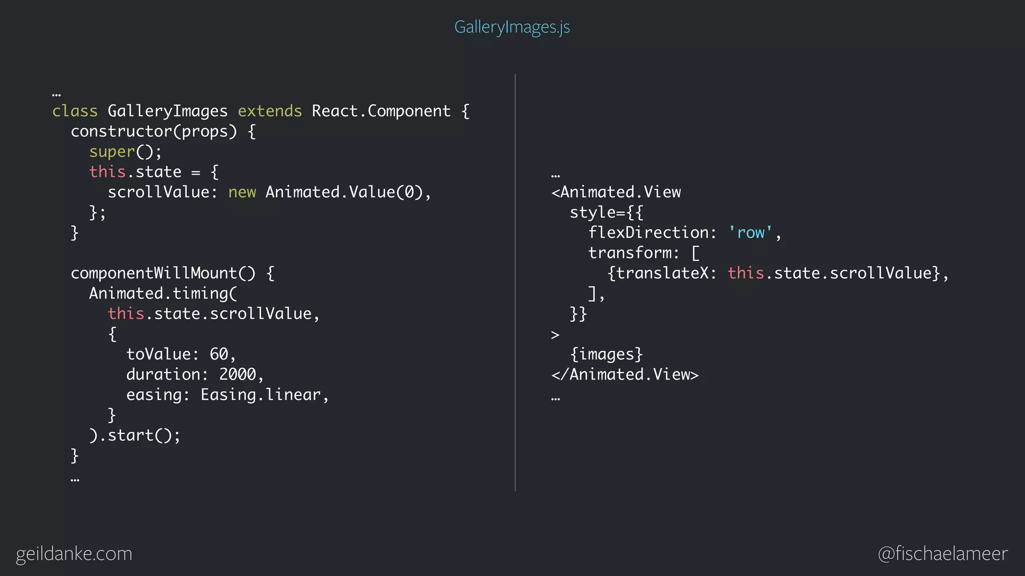 geildanke.com @ﬁschaelameer GalleryImages.js … class GalleryImages extends React.Component { constructor(props) { super(); this.state = { scrollValue: new Animated.Value(0), }; } componentWillMount() { Animated.timing( this.state.scrollValue, { toValue: 60, duration: 2000, easing: Easing.linear, } ).start(); } … … <Animated.View style={{ flexDirection: 'row', transform: [ {translateX: this.state.scrollValue}, ], }} > {images} </Animated.View> … 