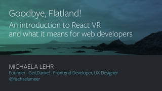 geildanke.com @ﬁschaelameer
MICHAELA LEHR
Founder · Geil,Danke! · Frontend Developer, UX Designer
@ﬁschaelameer
Goodbye, Flatland!
An introduction to React VR
and what it means for web developers
 