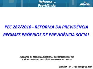 ENCONTRO DA ASSOCIAÇÃO NACIONAL DOS ESPECIALISTAS EM
POLÍTICAS PÚBLICAS E GESTÃO GOVERNAMENTAL - ANESP
BRASÍLIA - DF- 14 DE MARÇO DE 2017
PEC 287/2016 - REFORMA DA PREVIDÊNCIA
REGIMES PRÓPRIOS DE PREVIDÊNCIA SOCIAL
 