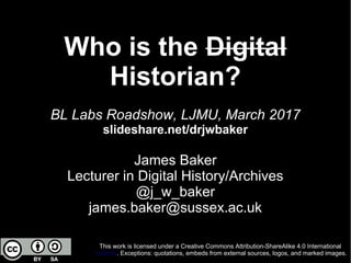 Who is the Digital
Historian?
BL Labs Roadshow, LJMU, March 2017
slideshare.net/drjwbaker
James Baker
Lecturer in Digital History/Archives
@j_w_baker
james.baker@sussex.ac.uk
This work is licensed under a Creative Commons Attribution-ShareAlike 4.0 International
License. Exceptions: quotations, embeds from external sources, logos, and marked images.
 