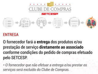 ENTREGA
O fornecedor fará a entrega dos produtos e/ou
prestação de serviço diretamente ao associado
conforme condições do pedido de compras efetuado
pelo SETCESP.
* O fornecedor que não efetuar a entrega e/ou prestar os
serviços será excluído do Clube de Compras.
 