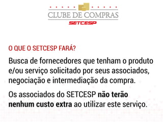 O QUE O SETCESP FARÁ?
Busca de fornecedores que tenham o produto
e/ou serviço solicitado por seus associados,
negociação e intermediação da compra.
Os associados do SETCESP não terão
nenhum custo extra ao utilizar este serviço.
 
