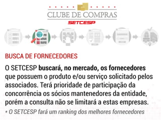BUSCA DE FORNECEDORES
O SETCESP buscará, no mercado, os fornecedores
que possuem o produto e/ou serviço solicitado pelos
associados. Terá prioridade de participação da
concorrência os sócios mantenedores da entidade,
porém a consulta não se limitará a estas empresas.
* O SETCESP fará um ranking dos melhores fornecedores
 