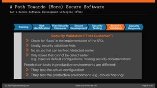 A Path Towards (More) Secure Software
SAP’s Secure Software Development Lifecycle (S2DL)
Training
Risk
Identiﬁcation
Plan Security
Measures
Secure
Development
Security
Testing
Security
Validation
Security
Response
Security Validation (“First Customer”)
Check for “flaws” in the implementation of the S2
DL
Ideally, security validation finds:
No issues that can be fixed/detected earlier
Only issues that cannot be detect earlier
(e.g., insecure default configurations, missing security documentation)
Penetration tests in productive environments are different:
They test the actual configuration
They test the productive environment (e.g., cloud/hosting)
c 2017 LogicalHacking.com. Public (CC BY-NC-ND 4.0) Page 6 of 18
 