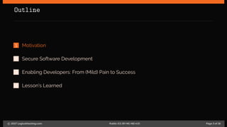 Outline
1 Motivation
2 Secure Software Development
3 Enabling Developers: From (Mild) Pain to Success
4 Lesson’s Learned
c 2017 LogicalHacking.com. Public (CC BY-NC-ND 4.0) Page 3 of 18
 