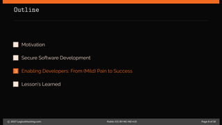 Outline
1 Motivation
2 Secure Software Development
3 Enabling Developers: From (Mild) Pain to Success
4 Lesson’s Learned
c 2017 LogicalHacking.com. Public (CC BY-NC-ND 4.0) Page 8 of 18
 