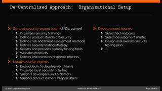 De-Centralised Approach: Organisational Setup
Central security expert team (S2
DL owner)
Organizes security trainings
Defines product standard “Security”
Defines risk and threat assessment methods
Defines security testing strategy
Selects and provides security testing tools
Validates products
Defines and executes response process
Local security experts
Embedded into development teams
Organize local security activities
Support developers and architects
Support product owners (responsibles)
Development teams
Select technologies
Select development model
Design and execute security
testing plan
...
c 2017 LogicalHacking.com. Public (CC BY-NC-ND 4.0) Page 12 of 18
 