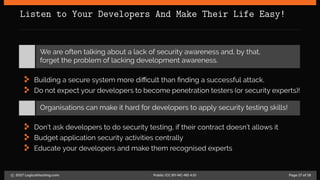 Listen to Your Developers And Make Their Life Easy!
We are often talking about a lack of security awareness and, by that,
forget the problem of lacking development awareness.
Building a secure system more difficult than finding a successful attack.
Do not expect your developers to become penetration testers (or security experts)!
Organisations can make it hard for developers to apply security testing skills!
Don’t ask developers to do security testing, if their contract doesn’t allows it
Budget application security activities centrally
Educate your developers and make them recognised experts
c 2017 LogicalHacking.com. Public (CC BY-NC-ND 4.0) Page 17 of 18
 