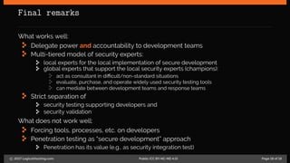 Final remarks
What works well:
Delegate power and accountability to development teams
Multi-tiered model of security experts:
local experts for the local implementation of secure development
global experts that support the local security experts (champions):
act as consultant in difficult/non-standard situations
evaluate, purchase, and operate widely used security testing tools
can mediate between development teams and response teams
Strict separation of
security testing supporting developers and
security validation
What does not work well:
Forcing tools, processes, etc. on developers
Penetration testing as “secure development” approach
Penetration has its value (e.g., as security integration test)
c 2017 LogicalHacking.com. Public (CC BY-NC-ND 4.0) Page 18 of 18
 